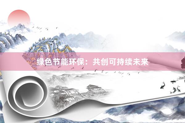 绿色节能环保：共创可持续未来